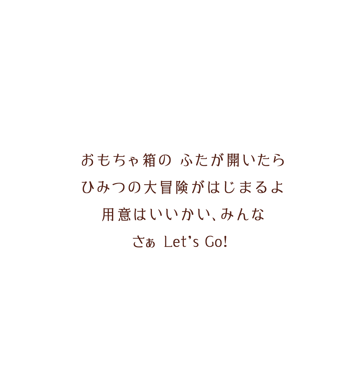 おもちゃ箱のふたが開いたらひみつの大冒険がはじまるよ、用意はいいかい、みんなさぁLet's Go!